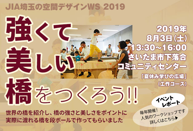 
						イベントレポート
						JIA埼玉の空間デザインワークショップ2019
						強くて美しい橋をつくろう!!
						世界の橋を紹介し、橋の強さと美しさをポイントに
						実際に渡れる橋を段ボールで作ってもらいました
						2019年8月3 土曜日 午後13時30分から16時
						さいたま市下落合コミュニティセンター
						「夏休み学びの広場」（工作コース）
						毎年開催、人気のワークショップです
					