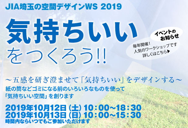 
						イベントのお知らせ
						JIA埼玉の空間デザインワークショップ2019
						気持ちいいをつくろう!!
						～五感を研ぎ澄ませて「気持ちいい」をデザインする～
						紙の筒などゴミになる前のいろいろなものを使って「気持ちのいい空間」を創ります
						2019年10月12日 土曜日 午前10時から18時30分
						2019年10月13日 日曜日 午前10時から15時30分
						時間内ならいつでもご参加いただけます
						毎年開催、人気のワークショップです
					