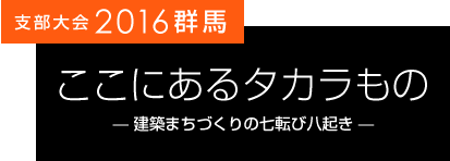 支部大会2016群馬 ここにあるタカラもの 建築まちづくりの七転び八起き