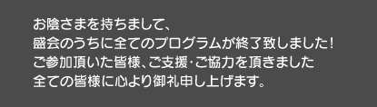 お陰さまを持ちまして、盛会のうちに全てのプログラムが終了致しました！ご参加頂いた皆様、ご支援・ご協力を頂きました全ての皆様に心より御礼申し上げます。