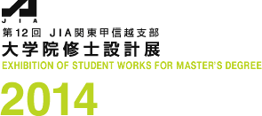 第12回 JIA関東甲信越支部 大学院修士設計展
EXHIBITION OF STUDENT WORKS FOR MASTER'S DEGREE
2014